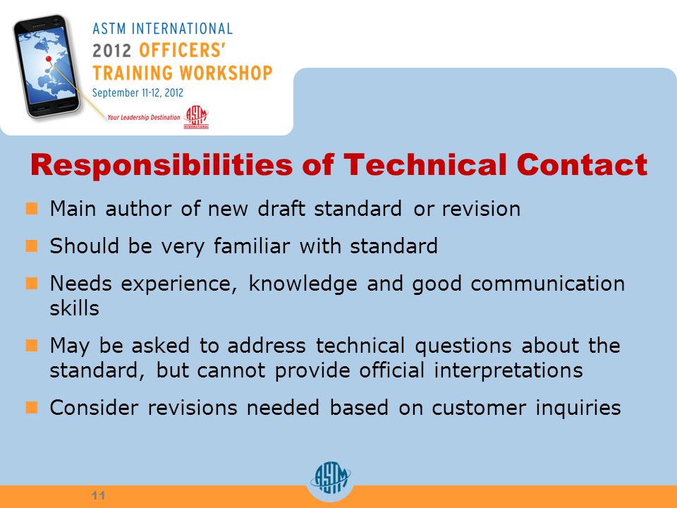 Responsibilities of Technical Contact Main author of new draft standard or revision Should be very familiar with standard Needs experience, knowledge and good communication skills May be asked to address technical questions about the standard, but cannot provide official interpretations Consider revisions needed based on customer inquiries 11