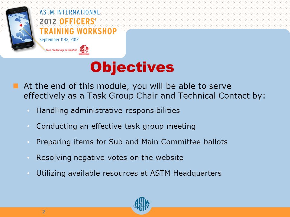 Objectives At the end of this module, you will be able to serve effectively as a Task Group Chair and Technical Contact by: Handling administrative responsibilities Conducting an effective task group meeting Preparing items for Sub and Main Committee ballots Resolving negative votes on the website Utilizing available resources at ASTM Headquarters 2
