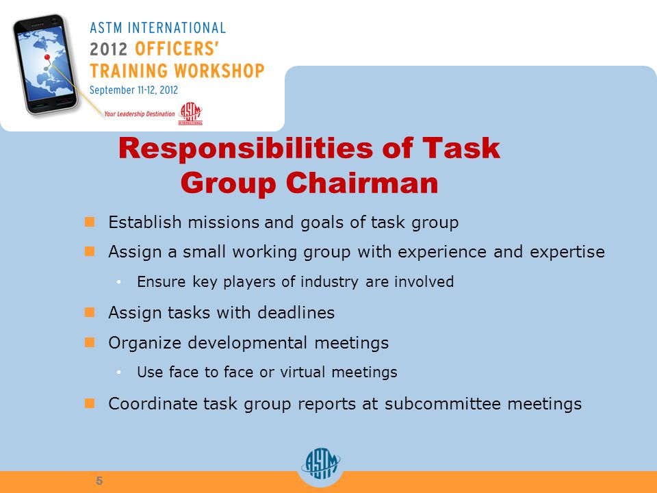 5 Responsibilities of Task Group Chairman Establish missions and goals of task group Assign a small working group with experience and expertise Ensure key players of industry are involved Assign tasks with deadlines Organize developmental meetings Use face to face or virtual meetings Coordinate task group reports at subcommittee meetings