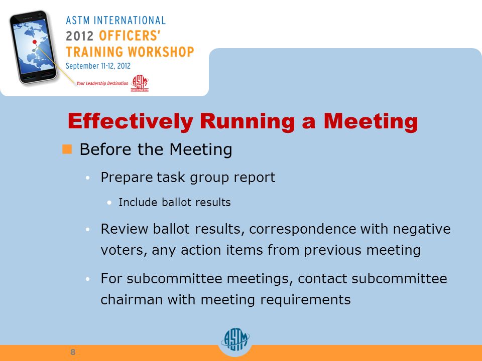 Effectively Running a Meeting Before the Meeting Prepare task group report Include ballot results Review ballot results, correspondence with negative voters, any action items from previous meeting For subcommittee meetings, contact subcommittee chairman with meeting requirements 8