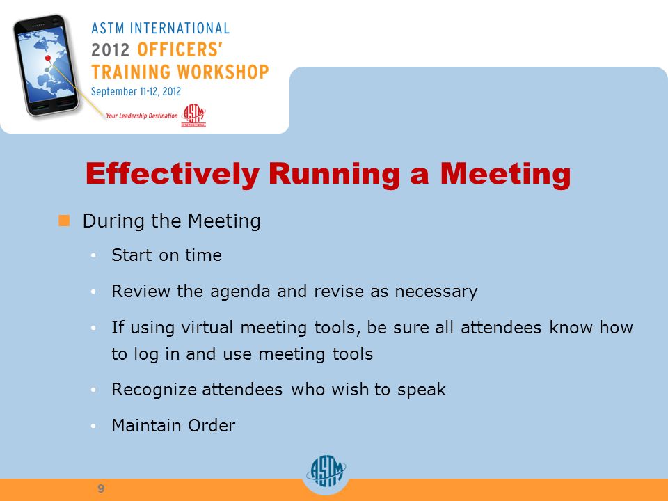 Effectively Running a Meeting During the Meeting Start on time Review the agenda and revise as necessary If using virtual meeting tools, be sure all attendees know how to log in and use meeting tools Recognize attendees who wish to speak Maintain Order 9