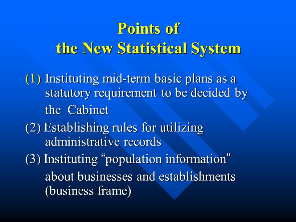 Points of the New Statistical System (1)Instituting mid-term basic plans as a statutory requirement to be decided by the Cabinet the Cabinet (2) Establishing rules for utilizing administrative records (3) Instituting population information (3) Instituting population information about businesses and establishments (business frame) about businesses and establishments (business frame)