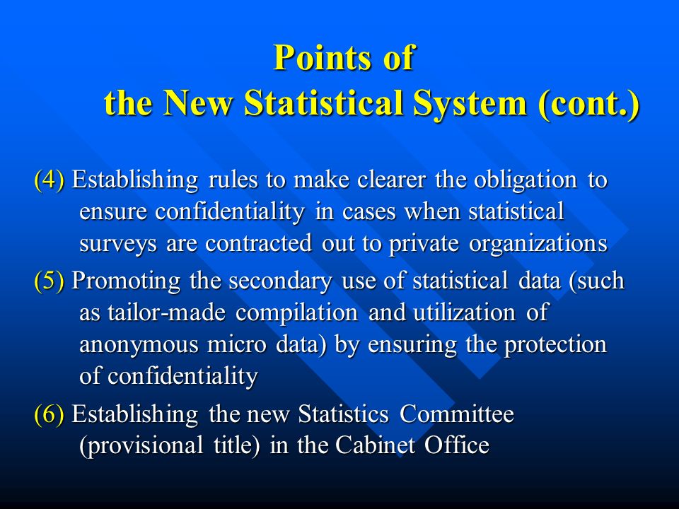 Points of the New Statistical System (cont.) (4) Establishing rules to make clearer the obligation to ensure confidentiality in cases when statistical surveys are contracted out to private organizations (5) Promoting the secondary use of statistical data (such as tailor-made compilation and utilization of anonymous micro data) by ensuring the protection of confidentiality (6) Establishing the new Statistics Committee (provisional title) in the Cabinet Office