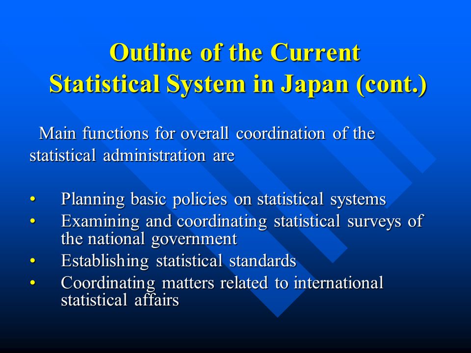 Outline of the Current Statistical System in Japan (cont.) Main functions for overall coordination of the Main functions for overall coordination of the statistical administration are Planning basic policies on statistical systemsPlanning basic policies on statistical systems Examining and coordinating statistical surveys of the national governmentExamining and coordinating statistical surveys of the national government Establishing statistical standardsEstablishing statistical standards Coordinating matters related to international statistical affairsCoordinating matters related to international statistical affairs