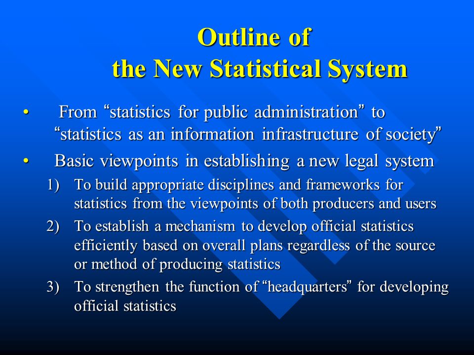 Outline of the New Statistical System Outline of the New Statistical System From statistics for public administration to statistics as an information infrastructure of society From statistics for public administration to statistics as an information infrastructure of society Basic viewpoints in establishing a new legal systemBasic viewpoints in establishing a new legal system 1)To build appropriate disciplines and frameworks for statistics from the viewpoints of both producers and users 2)To establish a mechanism to develop official statistics efficiently based on overall plans regardless of the source or method of producing statistics 3)To strengthen the function of headquarters for developing official statistics