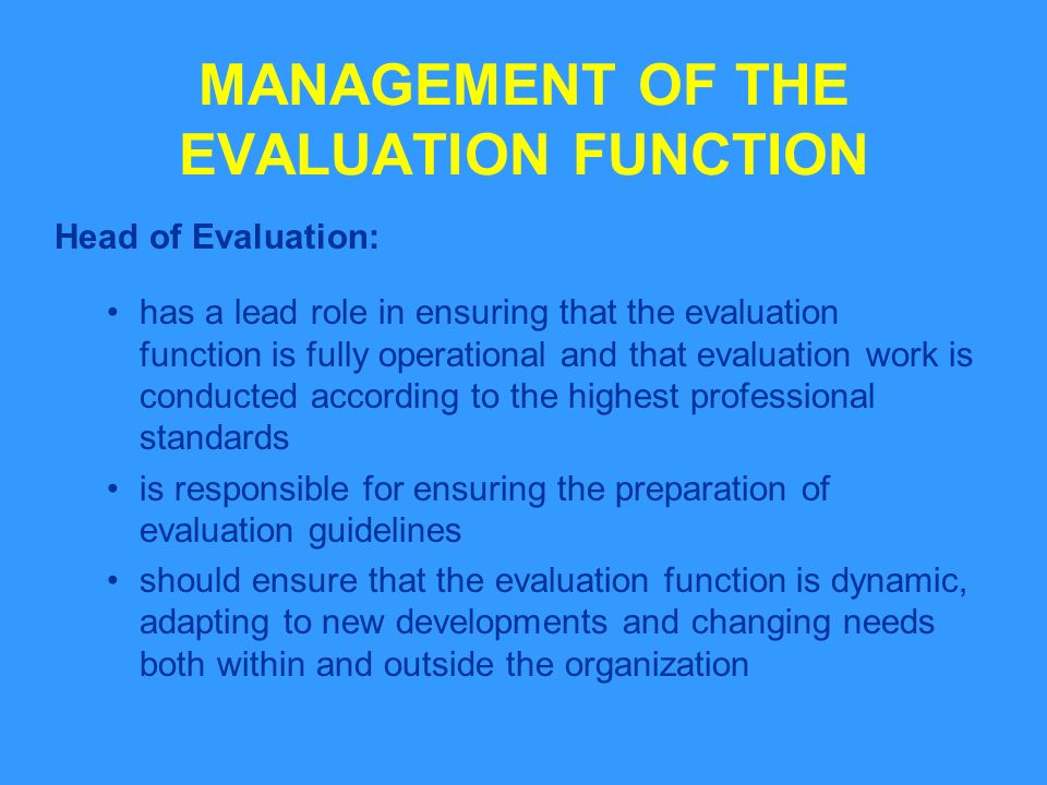 MANAGEMENT OF THE EVALUATION FUNCTION Head of Evaluation: has a lead role in ensuring that the evaluation function is fully operational and that evaluation work is conducted according to the highest professional standards is responsible for ensuring the preparation of evaluation guidelines should ensure that the evaluation function is dynamic, adapting to new developments and changing needs both within and outside the organization