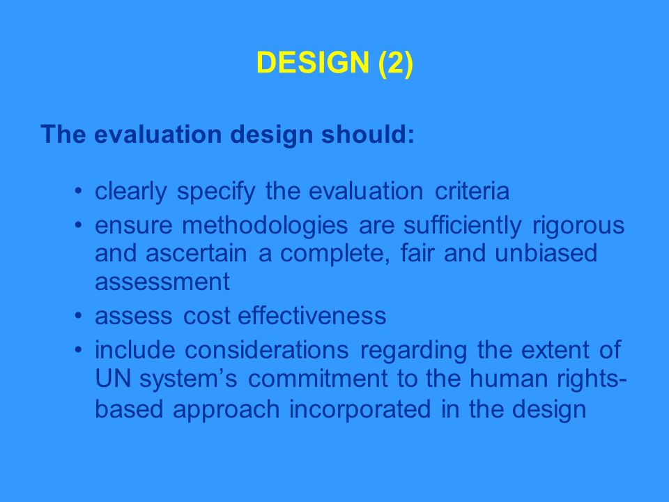 DESIGN (2) The evaluation design should: clearly specify the evaluation criteria ensure methodologies are sufficiently rigorous and ascertain a complete, fair and unbiased assessment assess cost effectiveness include considerations regarding the extent of UN systems commitment to the human rights- based approach incorporated in the design
