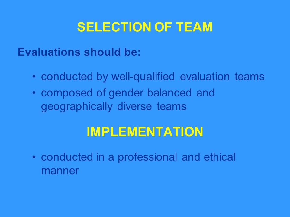 SELECTION OF TEAM Evaluations should be: conducted by well-qualified evaluation teams composed of gender balanced and geographically diverse teams IMPLEMENTATION conducted in a professional and ethical manner