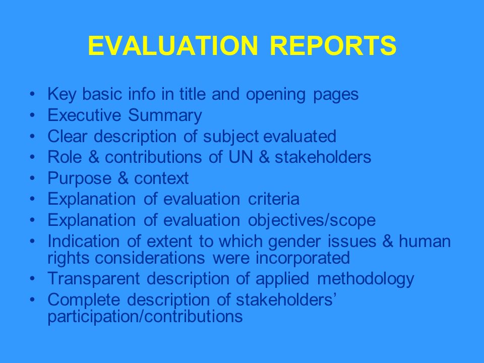 EVALUATION REPORTS Key basic info in title and opening pages Executive Summary Clear description of subject evaluated Role & contributions of UN & stakeholders Purpose & context Explanation of evaluation criteria Explanation of evaluation objectives/scope Indication of extent to which gender issues & human rights considerations were incorporated Transparent description of applied methodology Complete description of stakeholders participation/contributions