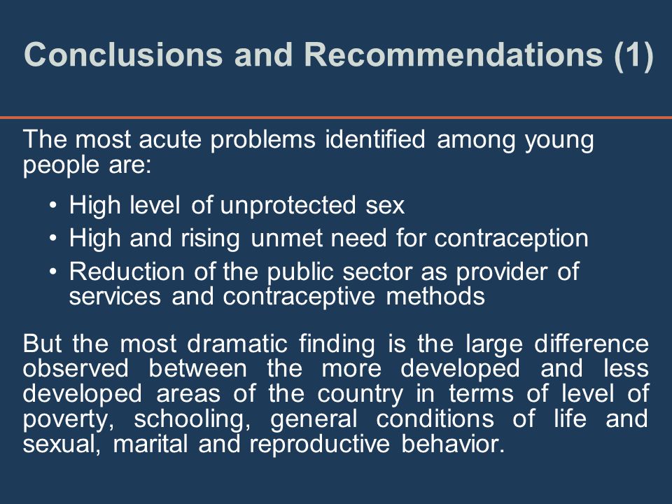 Conclusions and Recommendations (1) The most acute problems identified among young people are: High level of unprotected sex High and rising unmet need for contraception Reduction of the public sector as provider of services and contraceptive methods But the most dramatic finding is the large difference observed between the more developed and less developed areas of the country in terms of level of poverty, schooling, general conditions of life and sexual, marital and reproductive behavior.
