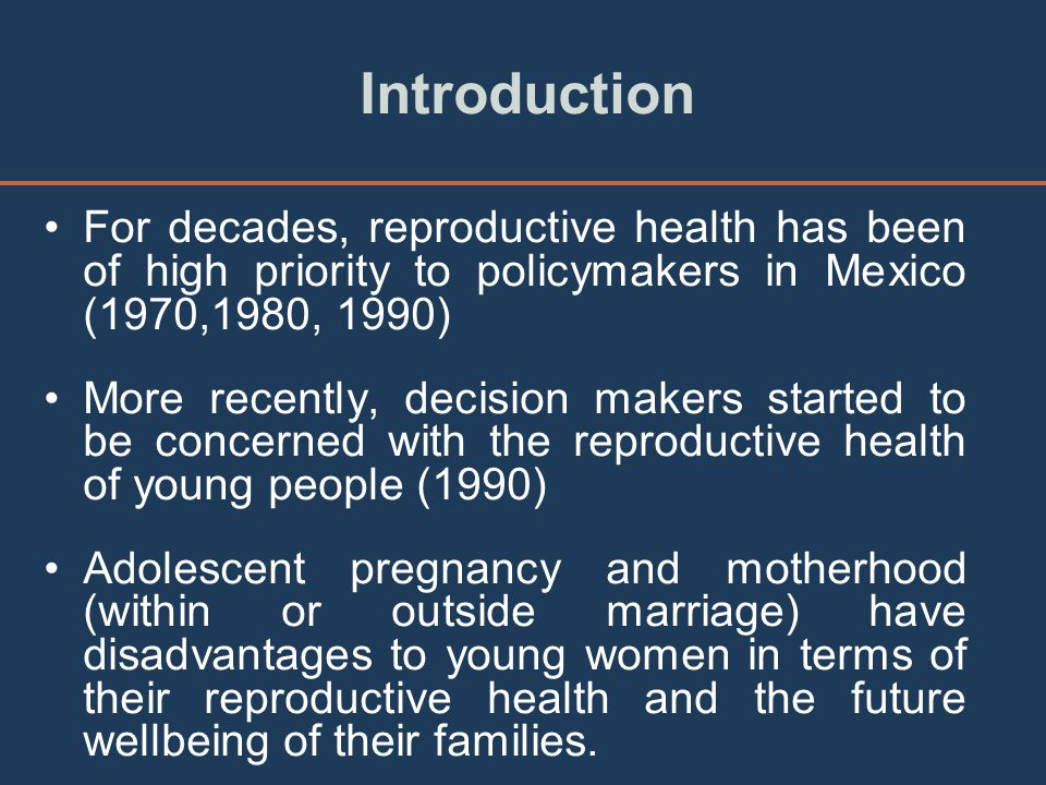 Introduction For decades, reproductive health has been of high priority to policymakers in Mexico (1970,1980, 1990) More recently, decision makers started to be concerned with the reproductive health of young people (1990) Adolescent pregnancy and motherhood (within or outside marriage) have disadvantages to young women in terms of their reproductive health and the future wellbeing of their families.