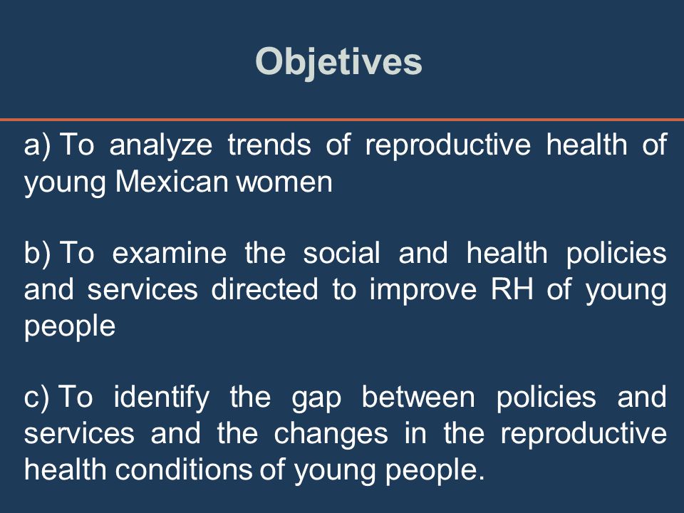 Objetives a) To analyze trends of reproductive health of young Mexican women b) To examine the social and health policies and services directed to improve RH of young people c) To identify the gap between policies and services and the changes in the reproductive health conditions of young people.