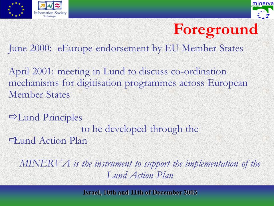 Israel, 10th and 11th of December 2003 June 2000: eEurope endorsement by EU Member States April 2001: meeting in Lund to discuss co-ordination mechanisms for digitisation programmes across European Member States Lund Principles to be developed through the Lund Action Plan MINERVA is the instrument to support the implementation of the Lund Action Plan Foreground