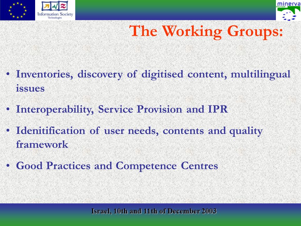 Israel, 10th and 11th of December 2003 Inventories, discovery of digitised content, multilingual issues Interoperability, Service Provision and IPR Idenitification of user needs, contents and quality framework Good Practices and Competence Centres The Working Groups: