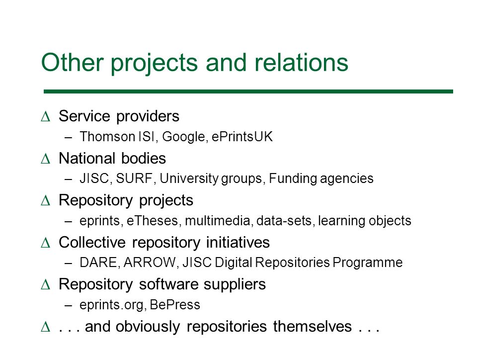 Other projects and relations Service providers –Thomson ISI, Google, ePrintsUK National bodies –JISC, SURF, University groups, Funding agencies Repository projects –eprints, eTheses, multimedia, data-sets, learning objects Collective repository initiatives –DARE, ARROW, JISC Digital Repositories Programme Repository software suppliers –eprints.org, BePress...