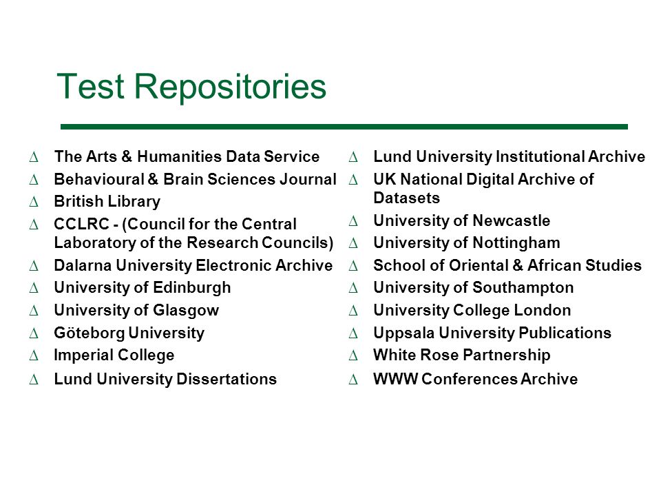 Test Repositories The Arts & Humanities Data Service Behavioural & Brain Sciences Journal British Library CCLRC - (Council for the Central Laboratory of the Research Councils) Dalarna University Electronic Archive University of Edinburgh University of Glasgow Göteborg University Imperial College Lund University Dissertations Lund University Institutional Archive UK National Digital Archive of Datasets University of Newcastle University of Nottingham School of Oriental & African Studies University of Southampton University College London Uppsala University Publications White Rose Partnership WWW Conferences Archive