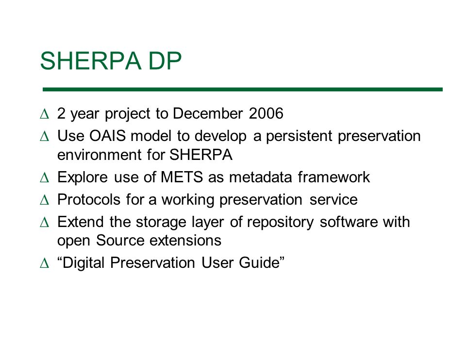 SHERPA DP 2 year project to December 2006 Use OAIS model to develop a persistent preservation environment for SHERPA Explore use of METS as metadata framework Protocols for a working preservation service Extend the storage layer of repository software with open Source extensions Digital Preservation User Guide