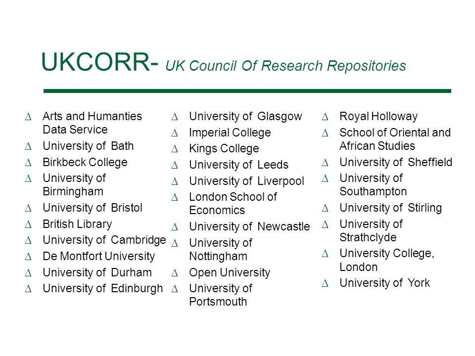 UKCORR- UK Council Of Research Repositories Arts and Humanties Data Service University of Bath Birkbeck College University of Birmingham University of Bristol British Library University of Cambridge De Montfort University University of Durham University of Edinburgh University of Glasgow Imperial College Kings College University of Leeds University of Liverpool London School of Economics University of Newcastle University of Nottingham Open University University of Portsmouth Royal Holloway School of Oriental and African Studies University of Sheffield University of Southampton University of Stirling University of Strathclyde University College, London University of York