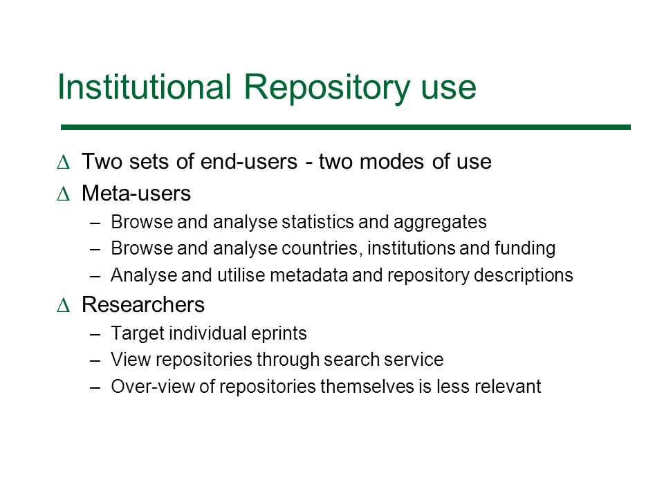 Institutional Repository use Two sets of end-users - two modes of use Meta-users –Browse and analyse statistics and aggregates –Browse and analyse countries, institutions and funding –Analyse and utilise metadata and repository descriptions Researchers –Target individual eprints –View repositories through search service –Over-view of repositories themselves is less relevant