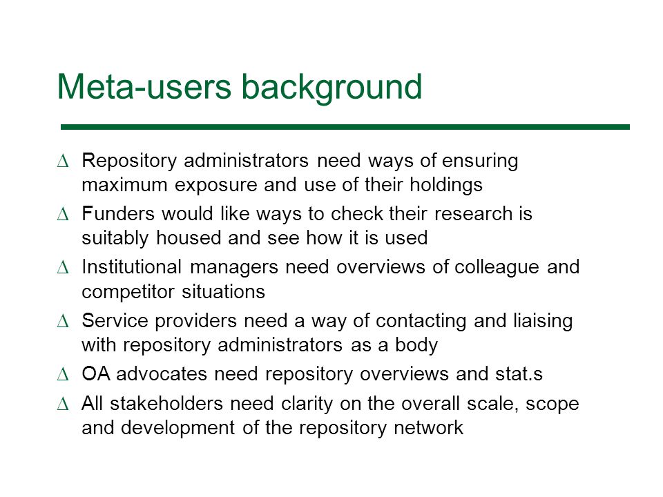 Meta-users background Repository administrators need ways of ensuring maximum exposure and use of their holdings Funders would like ways to check their research is suitably housed and see how it is used Institutional managers need overviews of colleague and competitor situations Service providers need a way of contacting and liaising with repository administrators as a body OA advocates need repository overviews and stat.s All stakeholders need clarity on the overall scale, scope and development of the repository network
