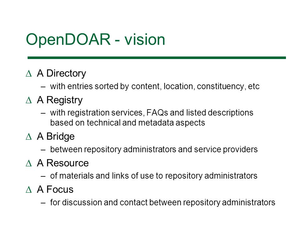 OpenDOAR - vision A Directory –with entries sorted by content, location, constituency, etc A Registry –with registration services, FAQs and listed descriptions based on technical and metadata aspects A Bridge –between repository administrators and service providers A Resource –of materials and links of use to repository administrators A Focus –for discussion and contact between repository administrators