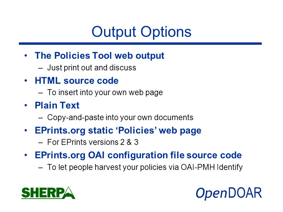 Output Options The Policies Tool web output –Just print out and discuss HTML source code –To insert into your own web page Plain Text –Copy-and-paste into your own documents EPrints.org static Policies web page –For EPrints versions 2 & 3 EPrints.org OAI configuration file source code –To let people harvest your policies via OAI-PMH Identify
