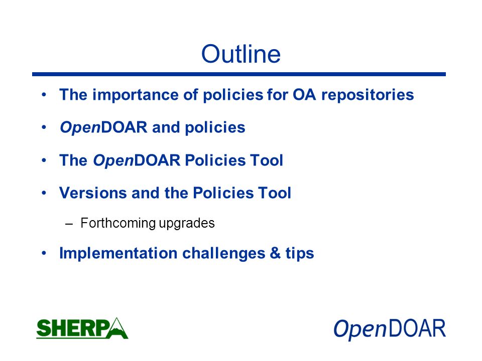 Outline The importance of policies for OA repositories OpenDOAR and policies The OpenDOAR Policies Tool Versions and the Policies Tool –Forthcoming upgrades Implementation challenges & tips