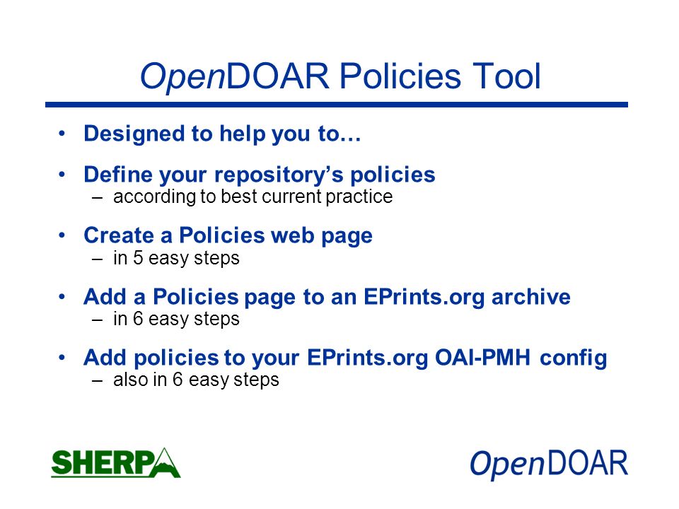 OpenDOAR Policies Tool Designed to help you to… Define your repositorys policies –according to best current practice Create a Policies web page –in 5 easy steps Add a Policies page to an EPrints.org archive –in 6 easy steps Add policies to your EPrints.org OAI-PMH config –also in 6 easy steps