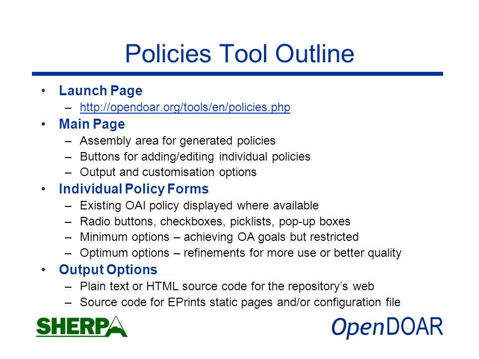 Policies Tool Outline Launch Page –  Main Page –Assembly area for generated policies –Buttons for adding/editing individual policies –Output and customisation options Individual Policy Forms –Existing OAI policy displayed where available –Radio buttons, checkboxes, picklists, pop-up boxes –Minimum options – achieving OA goals but restricted –Optimum options – refinements for more use or better quality Output Options –Plain text or HTML source code for the repositorys web –Source code for EPrints static pages and/or configuration file