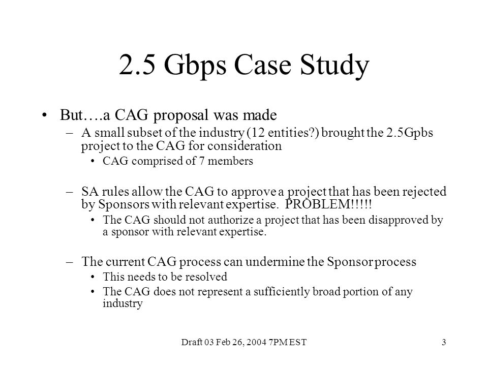 Draft 03 Feb 26, PM EST3 2.5 Gbps Case Study But….a CAG proposal was made –A small subset of the industry (12 entities ) brought the 2.5Gpbs project to the CAG for consideration CAG comprised of 7 members –SA rules allow the CAG to approve a project that has been rejected by Sponsors with relevant expertise.