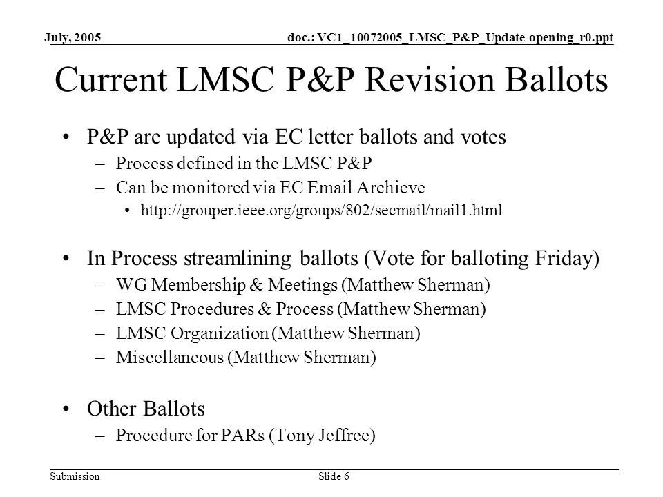 doc.: VC1_ _LMSC_P&P_Update-opening_r0.ppt Submission July, 2005 Slide 6 Current LMSC P&P Revision Ballots P&P are updated via EC letter ballots and votes –Process defined in the LMSC P&P –Can be monitored via EC  Archieve   In Process streamlining ballots (Vote for balloting Friday) –WG Membership & Meetings (Matthew Sherman) –LMSC Procedures & Process (Matthew Sherman) –LMSC Organization (Matthew Sherman) –Miscellaneous (Matthew Sherman) Other Ballots –Procedure for PARs (Tony Jeffree)