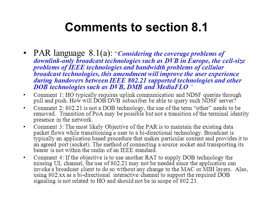Comments to section 8.1 PAR language 8.1(a):Considering the coverage problems of downlink-only broadcast technologies such as DVB in Europe, the cell-size problems of IEEE technologies and bandwidth problems of cellular broadcast technologies, this amendment will improve the user experience during handovers between IEEE supported technologies and other DOB technologies such as DVB, DMB and MediaFLO Comment 1: HO typically requires uplink communication and NDSF queries through pull and push.