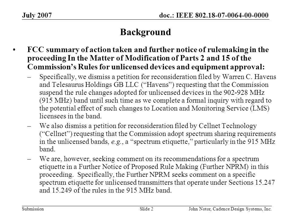 doc.: IEEE Submission July 2007 John Notor, Cadence Design Systems, Inc.Slide 2 Background FCC summary of action taken and further notice of rulemaking in the proceeding In the Matter of Modification of Parts 2 and 15 of the Commissions Rules for unlicensed devices and equipment approval: –Specifically, we dismiss a petition for reconsideration filed by Warren C.