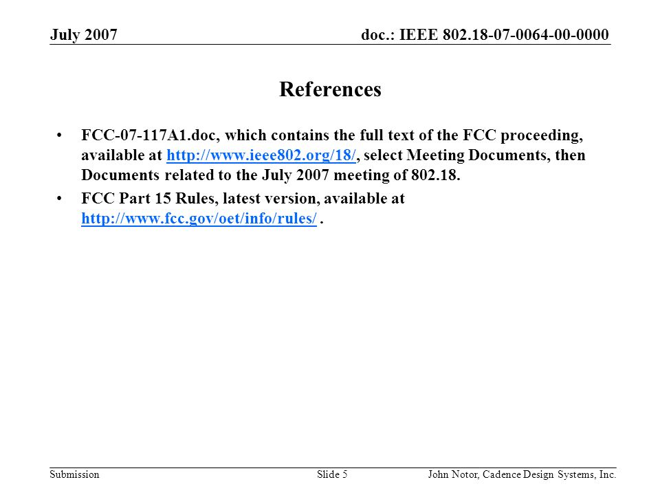 doc.: IEEE Submission July 2007 John Notor, Cadence Design Systems, Inc.Slide 5 References FCC A1.doc, which contains the full text of the FCC proceeding, available at   select Meeting Documents, then Documents related to the July 2007 meeting of FCC Part 15 Rules, latest version, available at