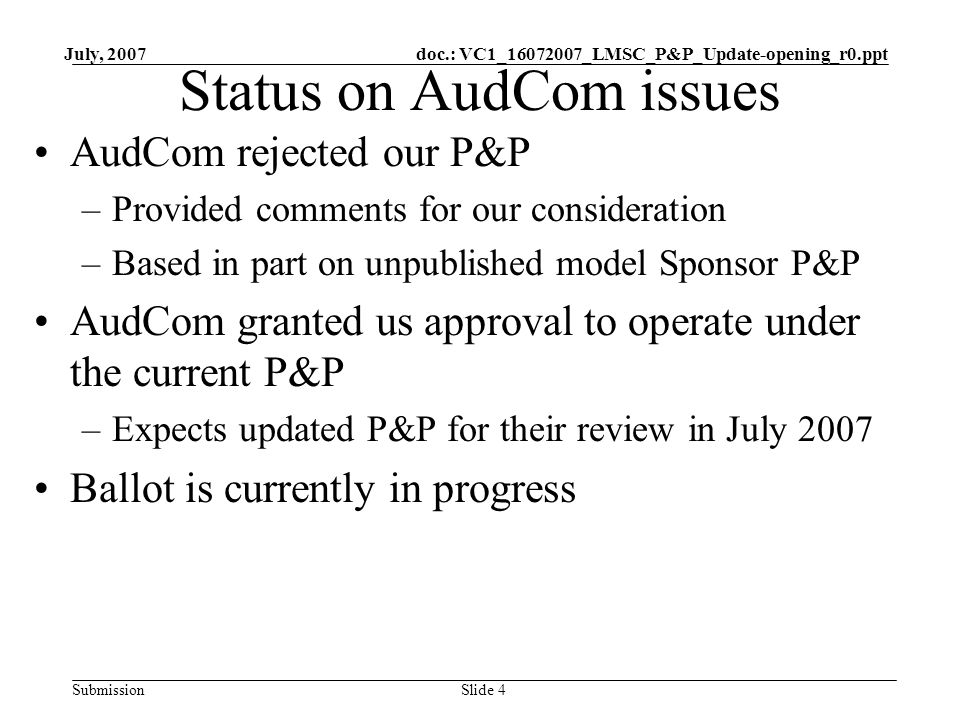 doc.: VC1_ _LMSC_P&P_Update-opening_r0.ppt Submission July, 2007 Slide 4 Status on AudCom issues AudCom rejected our P&P –Provided comments for our consideration –Based in part on unpublished model Sponsor P&P AudCom granted us approval to operate under the current P&P –Expects updated P&P for their review in July 2007 Ballot is currently in progress