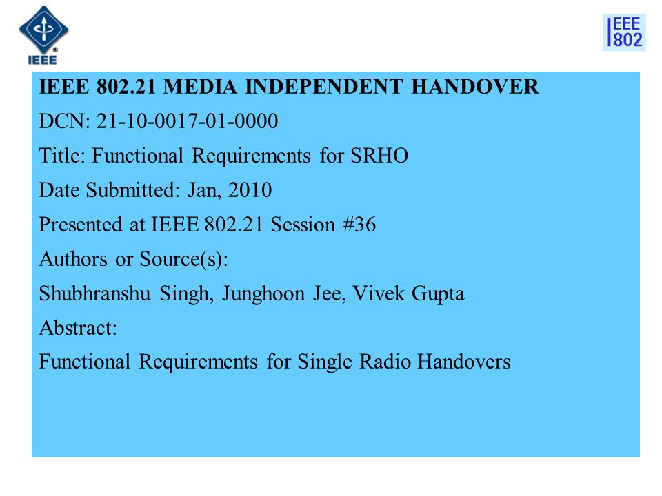 IEEE MEDIA INDEPENDENT HANDOVER DCN: Title: Functional Requirements for SRHO Date Submitted: Jan, 2010 Presented at IEEE Session #36 Authors or Source(s): Shubhranshu Singh, Junghoon Jee, Vivek Gupta Abstract: Functional Requirements for Single Radio Handovers