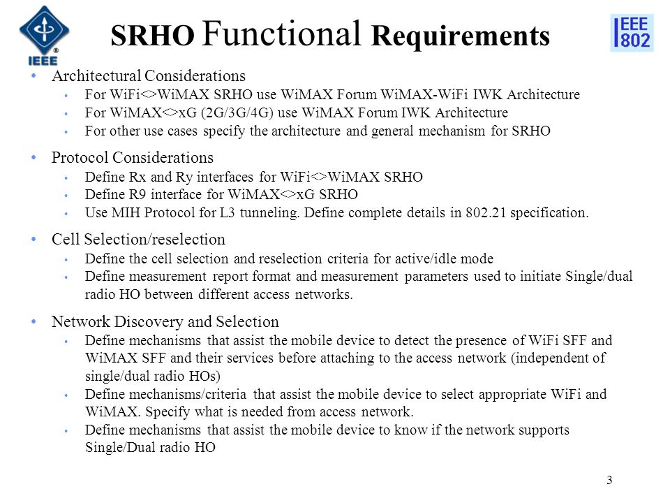 3 SRHO Functional Requirements Architectural Considerations For WiFi<>WiMAX SRHO use WiMAX Forum WiMAX-WiFi IWK Architecture For WiMAX<>xG (2G/3G/4G) use WiMAX Forum IWK Architecture For other use cases specify the architecture and general mechanism for SRHO Protocol Considerations Define Rx and Ry interfaces for WiFi<>WiMAX SRHO Define R9 interface for WiMAX<>xG SRHO Use MIH Protocol for L3 tunneling.