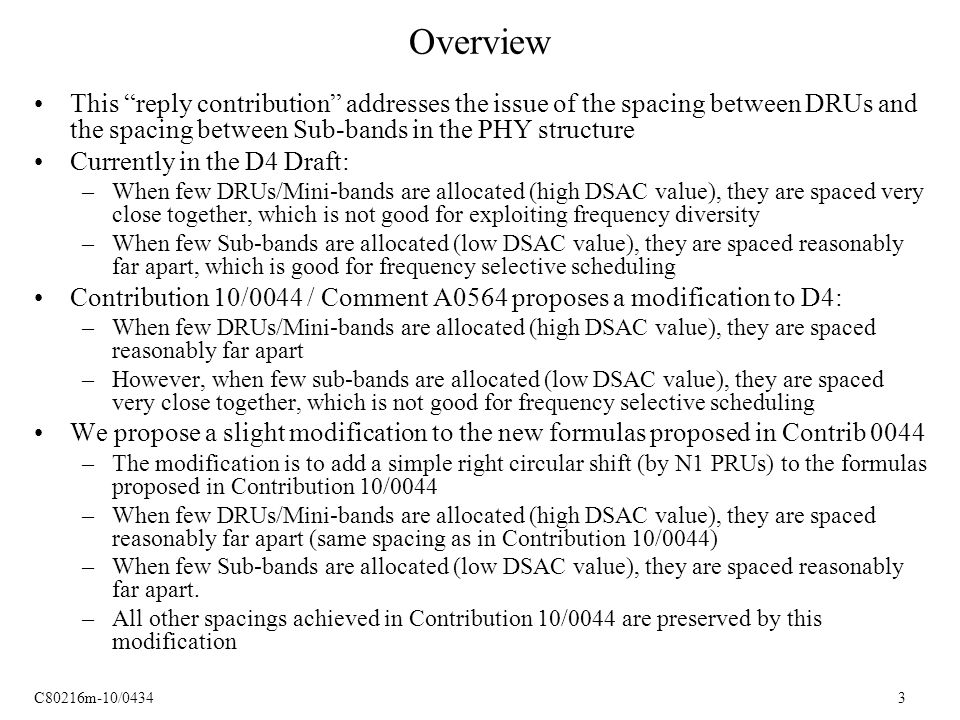 C80216m-10/ Overview This reply contribution addresses the issue of the spacing between DRUs and the spacing between Sub-bands in the PHY structure Currently in the D4 Draft: –When few DRUs/Mini-bands are allocated (high DSAC value), they are spaced very close together, which is not good for exploiting frequency diversity –When few Sub-bands are allocated (low DSAC value), they are spaced reasonably far apart, which is good for frequency selective scheduling Contribution 10/0044 / Comment A0564 proposes a modification to D4: –When few DRUs/Mini-bands are allocated (high DSAC value), they are spaced reasonably far apart –However, when few sub-bands are allocated (low DSAC value), they are spaced very close together, which is not good for frequency selective scheduling We propose a slight modification to the new formulas proposed in Contrib 0044 –The modification is to add a simple right circular shift (by N1 PRUs) to the formulas proposed in Contribution 10/0044 –When few DRUs/Mini-bands are allocated (high DSAC value), they are spaced reasonably far apart (same spacing as in Contribution 10/0044) –When few Sub-bands are allocated (low DSAC value), they are spaced reasonably far apart.