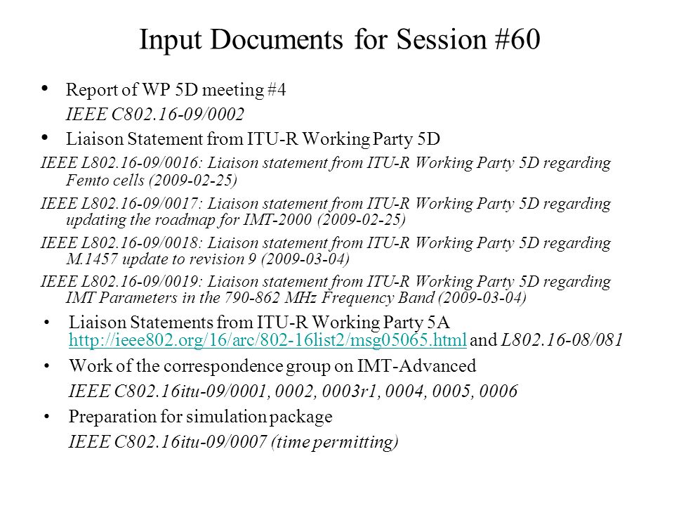 Input Documents for Session #60 Report of WP 5D meeting #4 IEEE C /0002 Liaison Statement from ITU-R Working Party 5D IEEE L /0016: Liaison statement from ITU-R Working Party 5D regarding Femto cells ( ) IEEE L /0017: Liaison statement from ITU-R Working Party 5D regarding updating the roadmap for IMT-2000 ( ) IEEE L /0018: Liaison statement from ITU-R Working Party 5D regarding M.1457 update to revision 9 ( ) IEEE L /0019: Liaison statement from ITU-R Working Party 5D regarding IMT Parameters in the MHz Frequency Band ( ) Liaison Statements from ITU-R Working Party 5A   and L /081   Work of the correspondence group on IMT-Advanced IEEE C802.16itu-09/0001, 0002, 0003r1, 0004, 0005, 0006 Preparation for simulation package IEEE C802.16itu-09/0007 (time permitting)