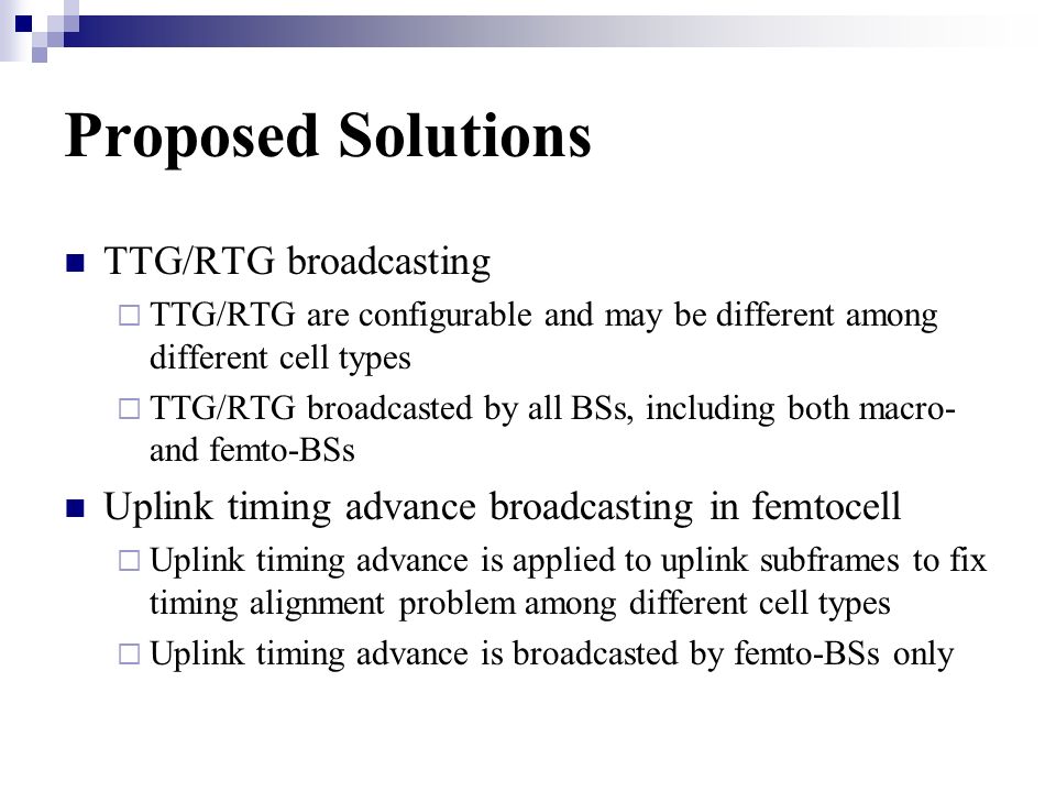 Proposed Solutions TTG/RTG broadcasting TTG/RTG are configurable and may be different among different cell types TTG/RTG broadcasted by all BSs, including both macro- and femto-BSs Uplink timing advance broadcasting in femtocell Uplink timing advance is applied to uplink subframes to fix timing alignment problem among different cell types Uplink timing advance is broadcasted by femto-BSs only