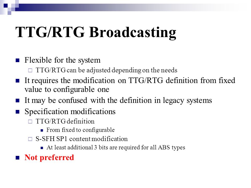 TTG/RTG Broadcasting Flexible for the system TTG/RTG can be adjusted depending on the needs It requires the modification on TTG/RTG definition from fixed value to configurable one It may be confused with the definition in legacy systems Specification modifications TTG/RTG definition From fixed to configurable S-SFH SP1 content modification At least additional 3 bits are required for all ABS types Not preferred