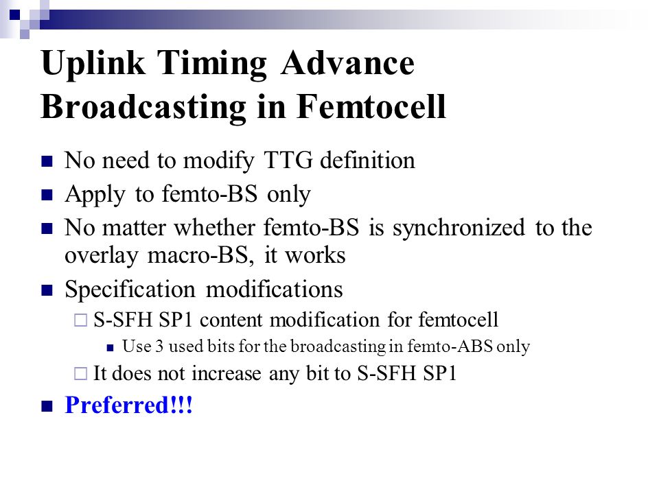 Uplink Timing Advance Broadcasting in Femtocell No need to modify TTG definition Apply to femto-BS only No matter whether femto-BS is synchronized to the overlay macro-BS, it works Specification modifications S-SFH SP1 content modification for femtocell Use 3 used bits for the broadcasting in femto-ABS only It does not increase any bit to S-SFH SP1 Preferred!!!