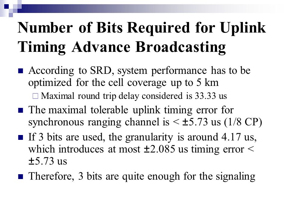 Number of Bits Required for Uplink Timing Advance Broadcasting According to SRD, system performance has to be optimized for the cell coverage up to 5 km Maximal round trip delay considered is us The maximal tolerable uplink timing error for synchronous ranging channel is < ± 5.73 us (1/8 CP) If 3 bits are used, the granularity is around 4.17 us, which introduces at most ± us timing error < ± 5.73 us Therefore, 3 bits are quite enough for the signaling