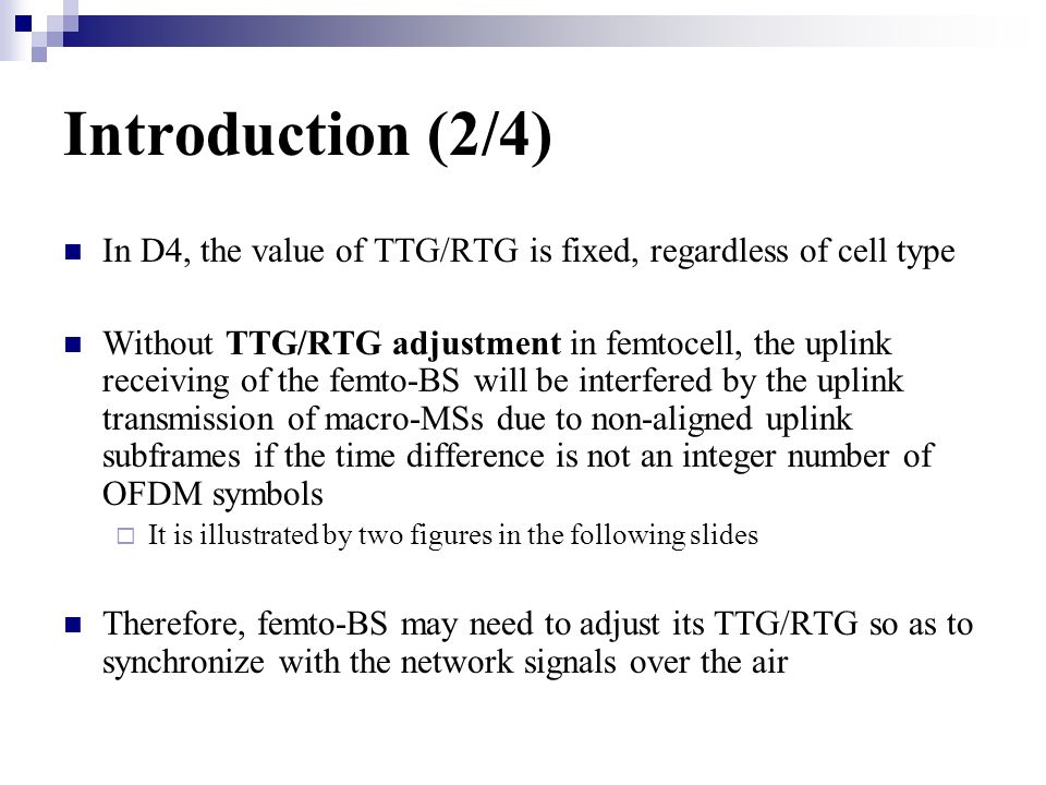 Introduction (2/4) In D4, the value of TTG/RTG is fixed, regardless of cell type Without TTG/RTG adjustment in femtocell, the uplink receiving of the femto-BS will be interfered by the uplink transmission of macro-MSs due to non-aligned uplink subframes if the time difference is not an integer number of OFDM symbols It is illustrated by two figures in the following slides Therefore, femto-BS may need to adjust its TTG/RTG so as to synchronize with the network signals over the air