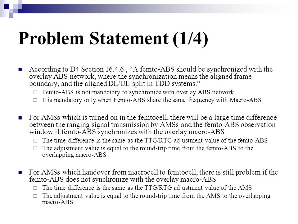 Problem Statement (1/4) According to D4 Section , A femto-ABS should be synchronized with the overlay ABS network, where the synchronization means the aligned frame boundary, and the aligned DL/UL split in TDD systems.