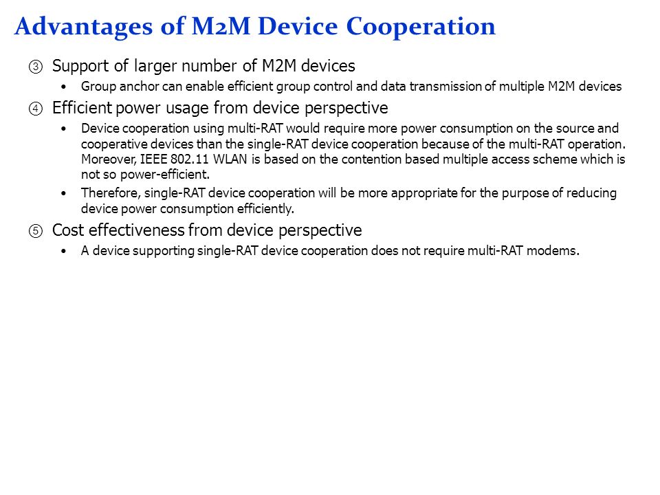 Advantages of M2M Device Cooperation Support of larger number of M2M devices Group anchor can enable efficient group control and data transmission of multiple M2M devices Efficient power usage from device perspective Device cooperation using multi-RAT would require more power consumption on the source and cooperative devices than the single-RAT device cooperation because of the multi-RAT operation.