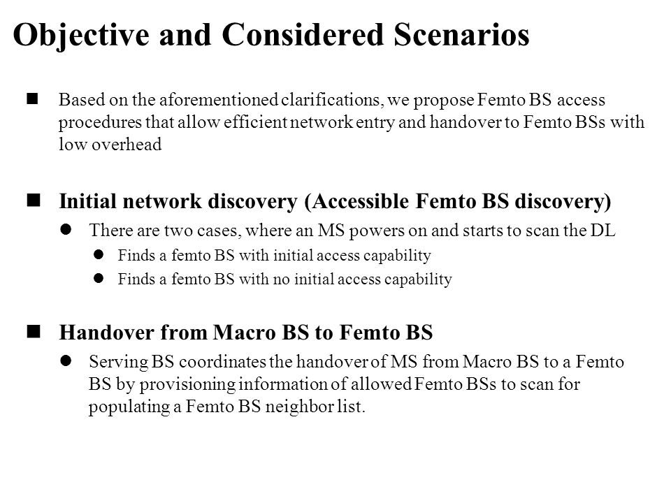 Based on the aforementioned clarifications, we propose Femto BS access procedures that allow efficient network entry and handover to Femto BSs with low overhead Initial network discovery (Accessible Femto BS discovery) There are two cases, where an MS powers on and starts to scan the DL Finds a femto BS with initial access capability Finds a femto BS with no initial access capability Handover from Macro BS to Femto BS Serving BS coordinates the handover of MS from Macro BS to a Femto BS by provisioning information of allowed Femto BSs to scan for populating a Femto BS neighbor list.