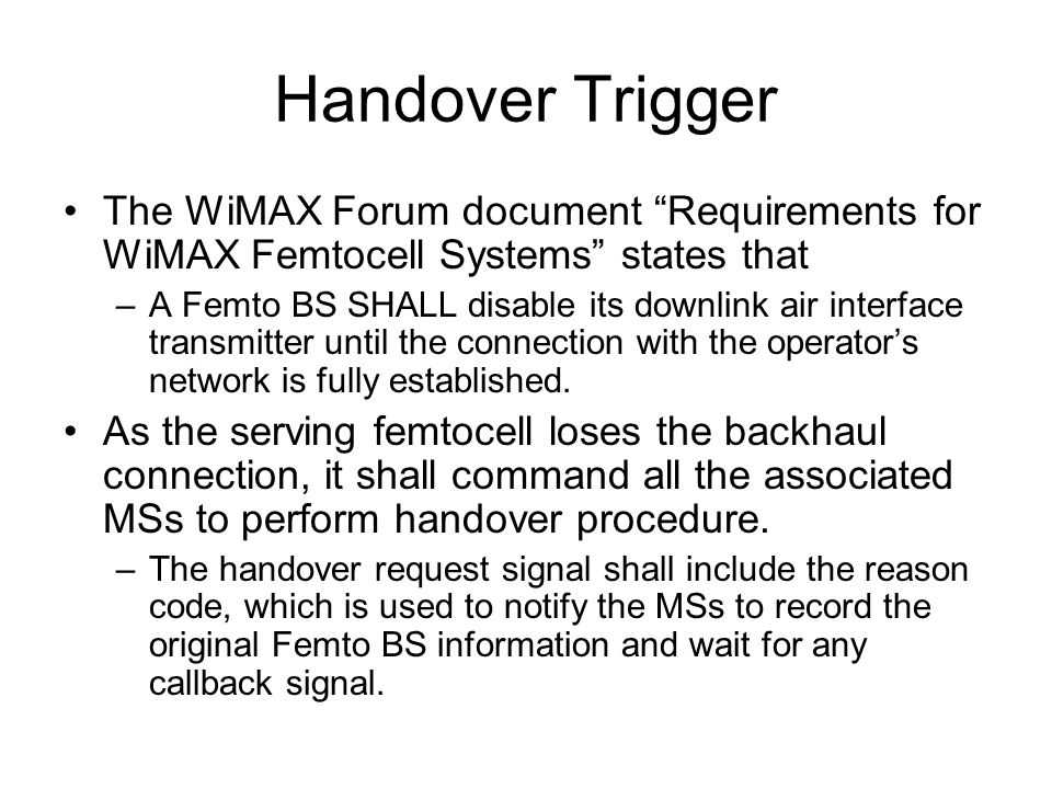 Handover Trigger The WiMAX Forum document Requirements for WiMAX Femtocell Systems states that –A Femto BS SHALL disable its downlink air interface transmitter until the connection with the operators network is fully established.