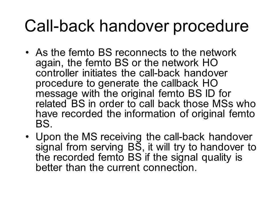 Call-back handover procedure As the femto BS reconnects to the network again, the femto BS or the network HO controller initiates the call-back handover procedure to generate the callback HO message with the original femto BS ID for related BS in order to call back those MSs who have recorded the information of original femto BS.