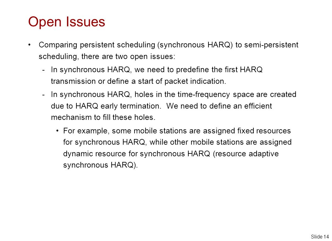Slide 14 Open Issues Comparing persistent scheduling (synchronous HARQ) to semi-persistent scheduling, there are two open issues: - In synchronous HARQ, we need to predefine the first HARQ transmission or define a start of packet indication.